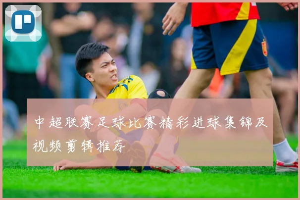 中超联赛足球比赛精彩进球集锦及视频剪辑推荐
