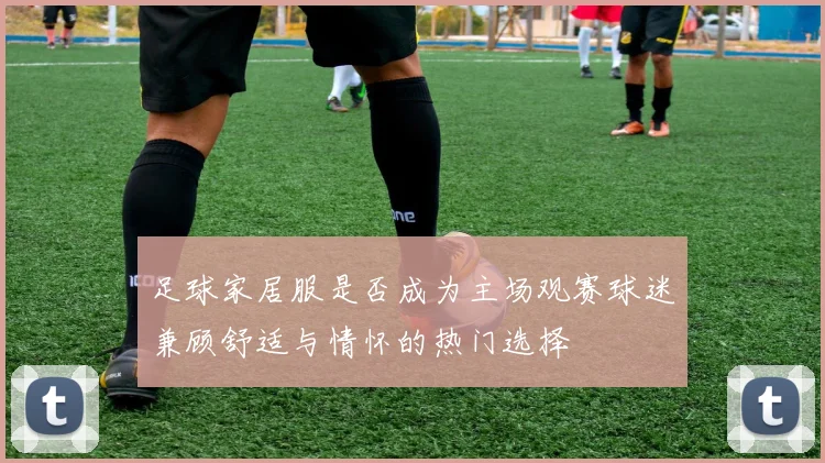 足球家居服是否成为主场观赛球迷兼顾舒适与情怀的热门选择