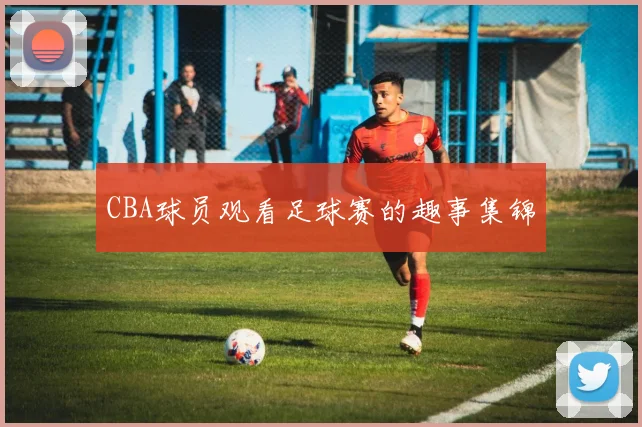 CBA球员观看足球赛的趣事集锦