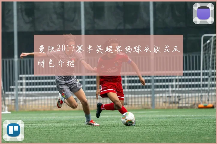 曼联2017赛季英超客场球衣款式及特色介绍
